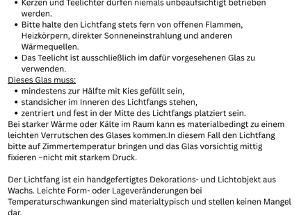 Sicherheit & Pflegehinweis

Bitte lasse Kerzen niemals unbeaufsichtigt brennen.
Halte den Lichtfang stets fern von Wärmequellen wie direkter Sonne, Heizungen oder Kaminen.

Das Teelicht darf ausschließlich im vorgesehenen Glas verwendet werden.